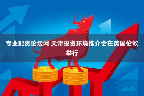 专业配资论坛网 天津投资环境推介会在英国伦敦举行