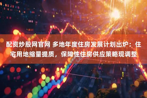 配资炒股网官网 多地年度住房发展计划出炉：住宅用地缩量提质，保障性住房供应策略现调整
