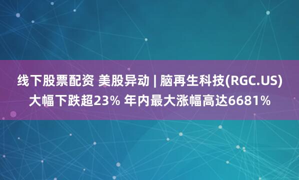线下股票配资 美股异动 | 脑再生科技(RGC.US)大幅下跌超23% 年内最大涨幅高达6681%