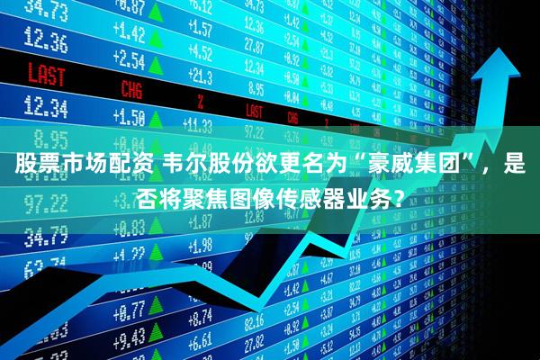 股票市场配资 韦尔股份欲更名为“豪威集团”，是否将聚焦图像传感器业务？