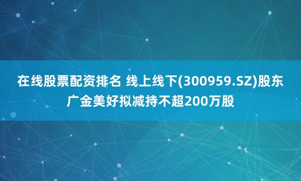 在线股票配资排名 线上线下(300959.SZ)股东广金美好拟减持不超200万股