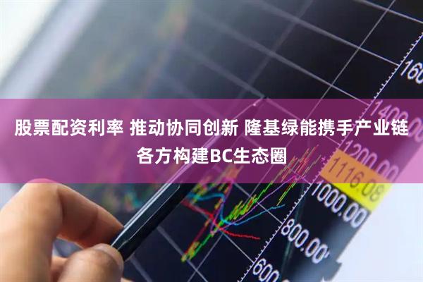 股票配资利率 推动协同创新 隆基绿能携手产业链各方构建BC生态圈