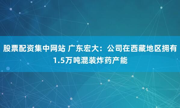 股票配资集中网站 广东宏大：公司在西藏地区拥有1.5万吨混装炸药产能