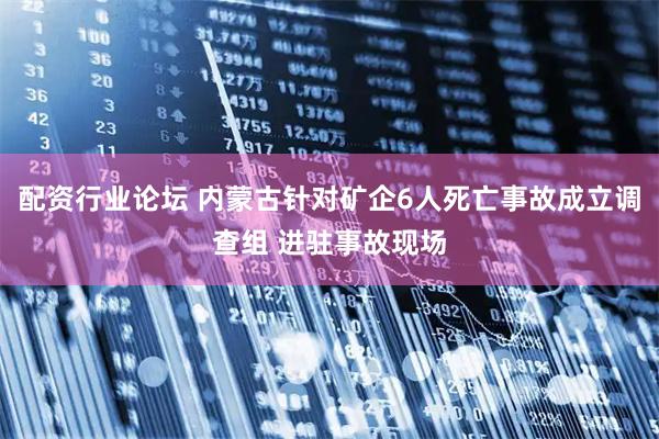 配资行业论坛 内蒙古针对矿企6人死亡事故成立调查组 进驻事故现场