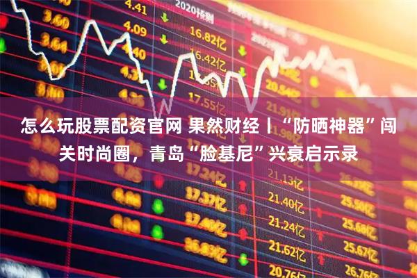 怎么玩股票配资官网 果然财经丨“防晒神器”闯关时尚圈，青岛“脸基尼”兴衰启示录