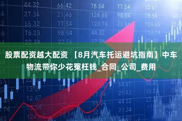 股票配资越大配资 【8月汽车托运避坑指南】中车物流带你少花冤枉钱_合同_公司_费用