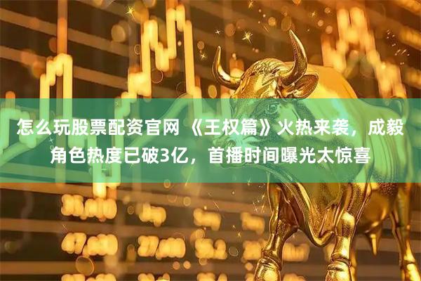 怎么玩股票配资官网 《王权篇》火热来袭，成毅角色热度已破3亿，首播时间曝光太惊喜