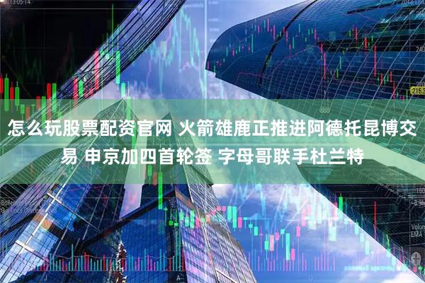 怎么玩股票配资官网 火箭雄鹿正推进阿德托昆博交易 申京加四首轮签 字母哥联手杜兰特