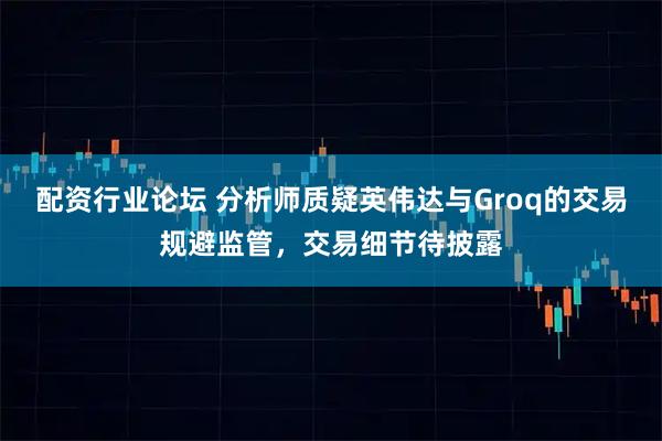 配资行业论坛 分析师质疑英伟达与Groq的交易规避监管，交易细节待披露