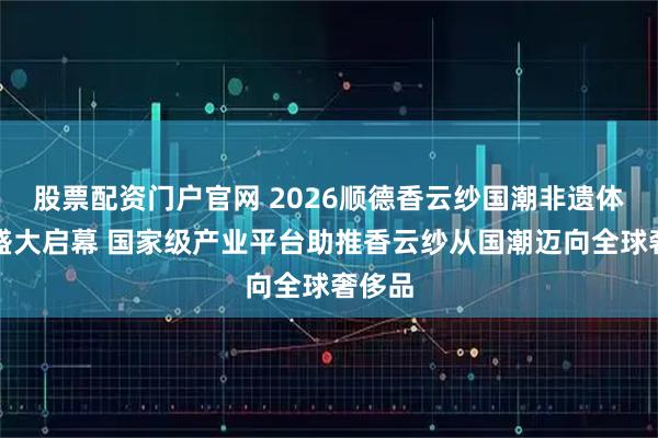 股票配资门户官网 2026顺德香云纱国潮非遗体验季盛大启幕 国家级产业平台助推香云纱从国潮迈向全球奢侈品