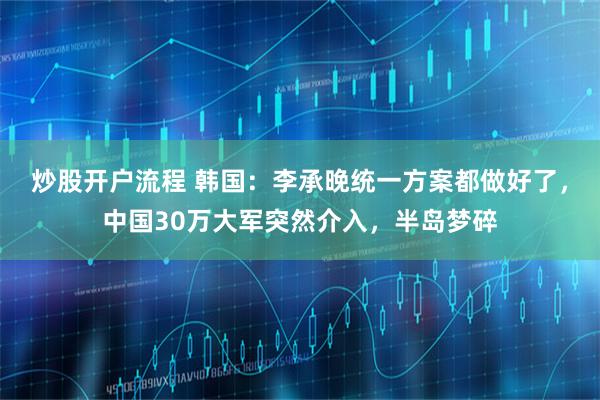 炒股开户流程 韩国：李承晚统一方案都做好了，中国30万大军突然介入，半岛梦碎