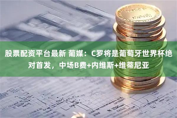 股票配资平台最新 葡媒：C罗将是葡萄牙世界杯绝对首发，中场B费+内维斯+维蒂尼亚