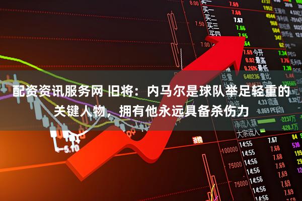 配资资讯服务网 旧将：内马尔是球队举足轻重的关键人物，拥有他永远具备杀伤力