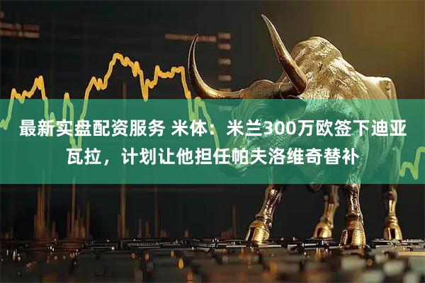 最新实盘配资服务 米体：米兰300万欧签下迪亚瓦拉，计划让他担任帕夫洛维奇替补