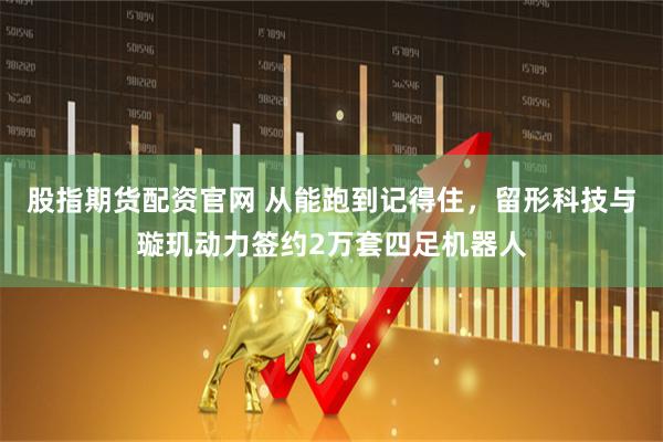 股指期货配资官网 从能跑到记得住，留形科技与璇玑动力签约2万套四足机器人