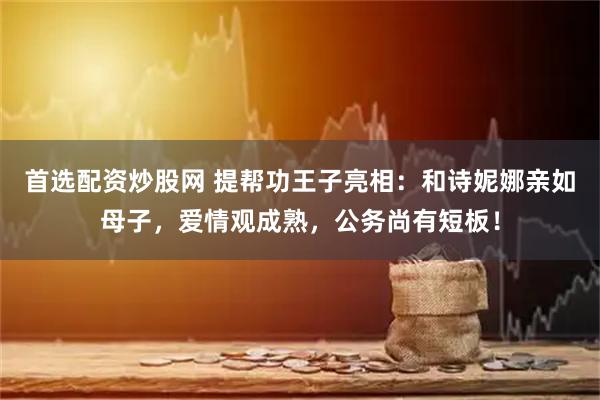 首选配资炒股网 提帮功王子亮相：和诗妮娜亲如母子，爱情观成熟，公务尚有短板！