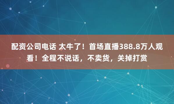配资公司电话 太牛了！首场直播388.8万人观看！全程不说话，不卖货，关掉打赏