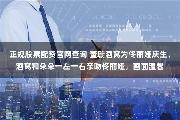 正规股票配资官网查询 董璇酒窝为佟丽娅庆生，酒窝和朵朵一左一右亲吻佟丽娅，画面温馨
