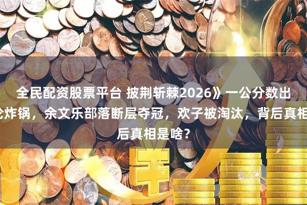 全民配资股票平台 披荆斩棘2026》一公分数出炉舆论炸锅，余文乐部落断层夺冠，欢子被淘汰，背后真相是啥？