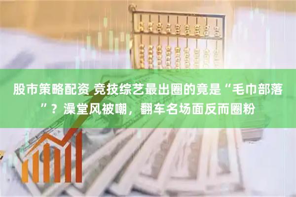 股市策略配资 竞技综艺最出圈的竟是“毛巾部落”？澡堂风被嘲，翻车名场面反而圈粉