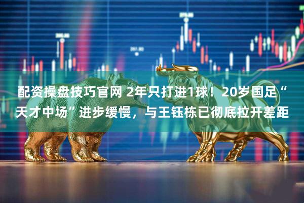 配资操盘技巧官网 2年只打进1球！20岁国足“天才中场”进步缓慢，与王钰栋已彻底拉开差距