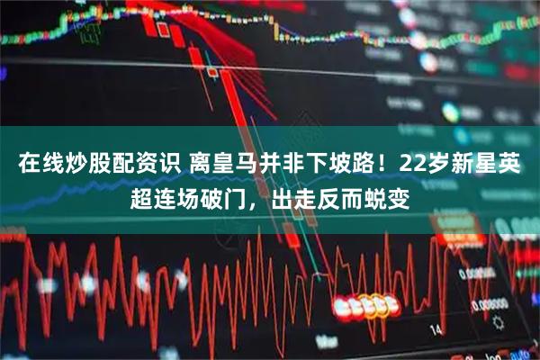 在线炒股配资识 离皇马并非下坡路！22岁新星英超连场破门，出走反而蜕变