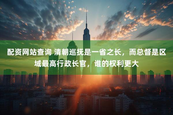 配资网站查询 清朝巡抚是一省之长，而总督是区域最高行政长官，谁的权利更大