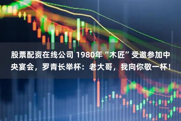 股票配资在线公司 1980年“木匠”受邀参加中央宴会，罗青长举杯：老大哥，我向你敬一杯！