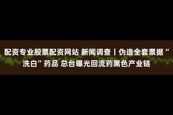 配资专业股票配资网站 新闻调查丨伪造全套票据“洗白”药品 总台曝光回流药黑色产业链