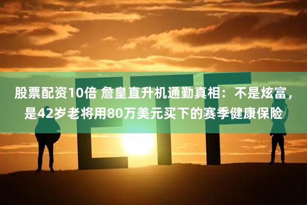 股票配资10倍 詹皇直升机通勤真相：不是炫富，是42岁老将用80万美元买下的赛季健康保险