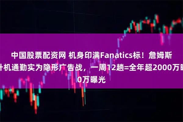 中国股票配资网 机身印满Fanatics标！詹姆斯直升机通勤实为隐形广告战，一周12趟=全年超2000万曝光
